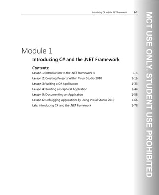 Introducing C# and the .NET Framework 1-1
Module 1
Introducing C# and the .NET Framework
Contents:
Lesson 1: Introduction to the .NET Framework 4 1-4
Lesson 2: Creating Projects Within Visual Studio 2010 1-16
Lesson 3: Writing a C# Application 1-33
Lesson 4: Building a Graphical Application 1-44
Lesson 5: Documenting an Application 1-58
Lesson 6: Debugging Applications by Using Visual Studio 2010 1-66
Lab: Introducing C# and the .NET Framework 1-78
 