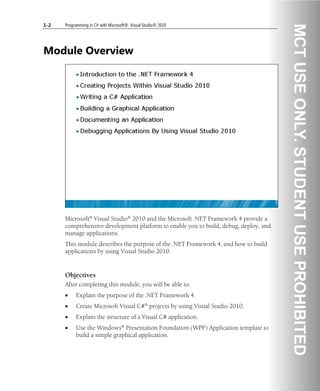 1-2 Programming in C# with Microsoft® .Visual Studio® 2010
Module Overview
Microsoft® Visual Studio® 2010 and the Microsoft .NET Framework 4 provide a
comprehensive development platform to enable you to build, debug, deploy, and
manage applications.
This module describes the purpose of the .NET Framework 4, and how to build
applications by using Visual Studio 2010.
Objectives
After completing this module, you will be able to:
• Explain the purpose of the .NET Framework 4.
• Create Microsoft Visual C#® projects by using Visual Studio 2010.
• Explain the structure of a Visual C# application.
• Use the Windows® Presentation Foundation (WPF) Application template to
build a simple graphical application.
 