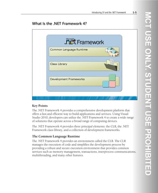 Introducing C# and the .NET Framework 1-5
What Is the .NET Framework 4?
Key Points
The .NET Framework 4 provides a comprehensive development platform that
offers a fast and efficient way to build applications and services. Using Visual
Studio 2010, developers can utilize the .NET Framework 4 to create a wide range
of solutions that operate across a broad range of computing devices.
The .NET Framework 4 provides three principal elements: the CLR, the .NET
Framework class library, and a collection of development frameworks.
The Common Language Runtime
The .NET Framework 4 provides an environment called the CLR. The CLR
manages the execution of code and simplifies the development process by
providing a robust and secure execution environment that provides common
services such as memory management, transactions, interprocess communications,
multithreading, and many other features.
 