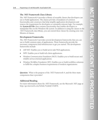 1-6 Programming in C# with Microsoft® .Visual Studio® 2010
The .NET Framework Class Library
The .NET Framework 4 provides a library of reusable classes that developers can
use to build applications. The classes provide a foundation of common
functionality and constructs that help simplify application development and
remove the requirement for developers to constantly reinvent logic. For example,
the System.IO.File class contains functionality that enables developers to
manipulate files on the Windows file system. In addition to using the classes in the
.NET Framework class library, you can extend these classes by creating your own
libraries of classes.
Development Frameworks
The .NET Framework 4 provides several development frameworks that you can
use to build common types of applications. These frameworks provide the
necessary components and infrastructure to get you started. The development
frameworks include:
• ASP.NET. Enables you to build server-side Web applications.
• WPF. Enables you to build rich client applications.
• Windows Communication Foundation (WCF). Enables you to build secure and
reliable service-oriented applications.
• Windows Workflow Foundation (WF). Enables you to build workflow solutions
to fulfill the complex business requirements of modern organizations.
Question: What is the purpose of the .NET Framework 4, and the three main
components that it provides?
Additional Reading
For more information about the .NET Framework, see the Microsoft .NET page at
http://go.microsoft.com/fwlink/?LinkId=192876.
 
