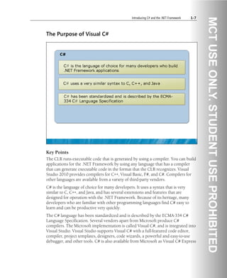 Introducing C# and the .NET Framework 1-7
The Purpose of Visual C#
Key Points
The CLR runs executable code that is generated by using a compiler. You can build
applications for the .NET Framework by using any language that has a compiler
that can generate executable code in the format that the CLR recognizes. Visual
Studio 2010 provides compilers for C++, Visual Basic, F#, and C#. Compilers for
other languages are available from a variety of third-party vendors.
C# is the language of choice for many developers. It uses a syntax that is very
similar to C, C++, and Java, and has several extensions and features that are
designed for operation with the .NET Framework. Because of its heritage, many
developers who are familiar with other programming languages find C# easy to
learn and can be productive very quickly.
The C# language has been standardized and is described by the ECMA-334 C#
Language Specification. Several vendors apart from Microsoft produce C#
compilers. The Microsoft implementation is called Visual C#, and is integrated into
Visual Studio. Visual Studio supports Visual C# with a full-featured code editor,
compiler, project templates, designers, code wizards, a powerful and easy-to-use
debugger, and other tools. C# is also available from Microsoft as Visual C# Express
 
