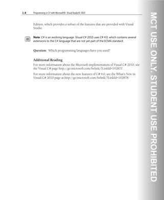 1-8 Programming in C# with Microsoft® .Visual Studio® 2010
Edition, which provides a subset of the features that are provided with Visual
Studio.
Note: C# is an evolving language. Visual C# 2010 uses C# 4.0, which contains several
extensions to the C# language that are not yet part of the ECMA standard.
Question: Which programming languages have you used?
Additional Reading
For more information about the Microsoft implementation of Visual C# 2010, see
the Visual C# page http://go.microsoft.com/fwlink/?LinkId=192877.
For more information about the new features of C# 4.0, see the What's New in
Visual C# 2010 page at http://go.microsoft.com/fwlink/?LinkId=192878.
 