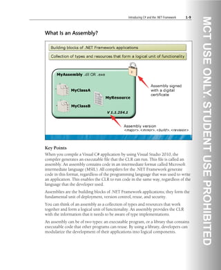Introducing C# and the .NET Framework 1-9
What Is an Assembly?
Key Points
When you compile a Visual C# application by using Visual Studio 2010, the
compiler generates an executable file that the CLR can run. This file is called an
assembly. An assembly contains code in an intermediate format called Microsoft
intermediate language (MSIL). All compilers for the .NET Framework generate
code in this format, regardless of the programming language that was used to write
an application. This enables the CLR to run code in the same way, regardless of the
language that the developer used.
Assemblies are the building blocks of .NET Framework applications; they form the
fundamental unit of deployment, version control, reuse, and security.
You can think of an assembly as a collection of types and resources that work
together and form a logical unit of functionality. An assembly provides the CLR
with the information that it needs to be aware of type implementations.
An assembly can be of two types: an executable program, or a library that contains
executable code that other programs can reuse. By using a library, developers can
modularize the development of their applications into logical components.
 