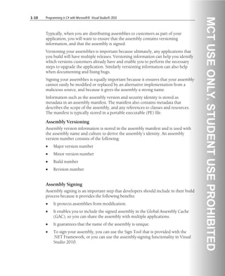 1-10 Programming in C# with Microsoft® .Visual Studio® 2010
Typically, when you are distributing assemblies to customers as part of your
application, you will want to ensure that the assembly contains versioning
information, and that the assembly is signed.
Versioning your assemblies is important because ultimately, any applications that
you build will have multiple releases. Versioning information can help you identify
which versions customers already have and enable you to perform the necessary
steps to upgrade the application. Similarly versioning information can also help
when documenting and fixing bugs.
Signing your assemblies is equally important because it ensures that your assembly
cannot easily be modified or replaced by an alternative implementation from a
malicious source, and because it gives the assembly a strong name.
Information such as the assembly version and security identity is stored as
metadata in an assembly manifest. The manifest also contains metadata that
describes the scope of the assembly, and any references to classes and resources.
The manifest is typically stored in a portable executable (PE) file.
Assembly Versioning
Assembly version information is stored in the assembly manifest and is used with
the assembly name and culture to derive the assembly’s identity. An assembly
version number consists of the following:
• Major version number
• Minor version number
• Build number
• Revision number
Assembly Signing
Assembly signing is an important step that developers should include in their build
process because it provides the following benefits:
• It protects assemblies from modification.
• It enables you to include the signed assembly in the Global Assembly Cache
(GAC), so you can share the assembly with multiple applications.
• It guarantees that the name of the assembly is unique.
• To sign your assembly, you can use the Sign Tool that is provided with the
.NET Framework, or you can use the assembly-signing functionality in Visual
Studio 2010.
 
