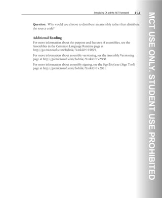 Introducing C# and the .NET Framework 1-11
Question: Why would you choose to distribute an assembly rather than distribute
the source code?
Additional Reading
For more information about the purpose and features of assemblies, see the
Assemblies in the Common Language Runtime page at
http://go.microsoft.com/fwlink/?LinkId=192879.
For more information about assembly versioning, see the Assembly Versioning
page at http://go.microsoft.com/fwlink/?LinkId=192880.
For more information about assembly signing, see the SignTool.exe (Sign Tool)
page at http://go.microsoft.com/fwlink/?LinkId=192881.
 