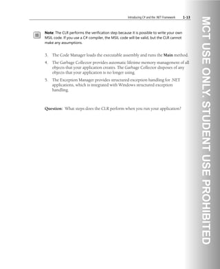 Introducing C# and the .NET Framework 1-13
Note: The CLR performs the verification step because it is possible to write your own
MSIL code. If you use a C# compiler, the MSIL code will be valid, but the CLR cannot
make any assumptions.
3. The Code Manager loads the executable assembly and runs the Main method.
4. The Garbage Collector provides automatic lifetime memory management of all
objects that your application creates. The Garbage Collector disposes of any
objects that your application is no longer using.
5. The Exception Manager provides structured exception handling for .NET
applications, which is integrated with Windows structured exception
handling.
Question: What steps does the CLR perform when you run your application?
 