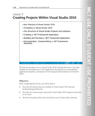1-16 Programming in C# with Microsoft® .Visual Studio® 2010
Lesson 2
Creating Projects Within Visual Studio 2010
This lesson introduces you to Visual Studio 2010 and describes how it can help
simplify the development of .NET applications through the use of predefined
application templates, and features of the integrated development environment
(IDE).
Objectives
After completing this lesson, you will be able to:
• Describe the features that are available in Visual Studio 2010 that aid
programming productivity.
• Describe the various project types that Visual Studio 2010 supports and when
to use them.
• Describe the primary files that are found in most Visual Studio solutions.
 
