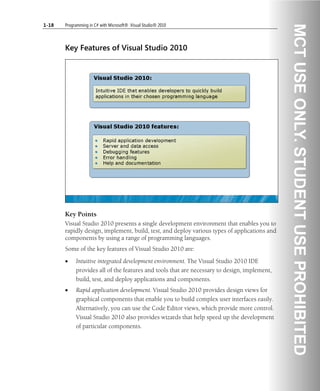 1-18 Programming in C# with Microsoft® .Visual Studio® 2010
Key Features of Visual Studio 2010
Key Points
Visual Studio 2010 presents a single development environment that enables you to
rapidly design, implement, build, test, and deploy various types of applications and
components by using a range of programming languages.
Some of the key features of Visual Studio 2010 are:
• Intuitive integrated development environment. The Visual Studio 2010 IDE
provides all of the features and tools that are necessary to design, implement,
build, test, and deploy applications and components.
• Rapid application development. Visual Studio 2010 provides design views for
graphical components that enable you to build complex user interfaces easily.
Alternatively, you can use the Code Editor views, which provide more control.
Visual Studio 2010 also provides wizards that help speed up the development
of particular components.
 