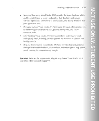 Introducing C# and the .NET Framework 1-19
• Server and data access. Visual Studio 2010 provides the Server Explorer, which
enables you to log on to servers and explore their databases and system
services. It provides a familiar way to create, access, and modify databases that
your application uses.
• Debugging features. Visual Studio 2010 provides a debugger, which enables you
to step through local or remote code, pause at breakpoints, and follow
execution paths.
• Error handling. Visual Studio 2010 provides the Error List window, which
displays any errors, warnings, or messages that are produced as you edit and
build your code.
• Help and documentation. Visual Studio 2010 also provides help and guidance
through Microsoft IntelliSense®, code snippets, and the integrated help system,
which contains documentation and samples.
Question: What are the main reasons why you may choose Visual Studio 2010
over a text editor such as Notepad++?
 