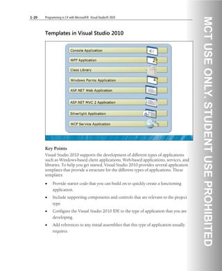 1-20 Programming in C# with Microsoft® .Visual Studio® 2010
Templates in Visual Studio 2010
Key Points
Visual Studio 2010 supports the development of different types of applications
such as Windows-based client applications, Web-based applications, services, and
libraries. To help you get started, Visual Studio 2010 provides several application
templates that provide a structure for the different types of applications. These
templates:
• Provide starter code that you can build on to quickly create a functioning
application.
• Include supporting components and controls that are relevant to the project
type.
• Configure the Visual Studio 2010 IDE to the type of application that you are
developing.
• Add references to any initial assemblies that this type of application usually
requires.
 