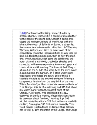 [I-68] Frontenac to Red Wing, some 13 miles by
present channel, whence it is a couple of miles further
to the head of the island opp. Cannon r. camp. Pike
coasts the Minnesota shore till he finishes with the
lake at the mouth of Bullard's or Ida cr., a streamlet
that makes in at a town called after the chief Wakouta,
Wacouta, Wakuta, etc. Here he enters one of the
channels by which the Mississippi finds its way into the
lake, no doubt the middle one, then as now the main
one, which, however, soon joins the south one; the
north channel is narrower, crookeder, shoaler, and
connected with some expansions known as Upper and
Lower lakes and Goose bay. The town of Red Wing is
situated on the S. side of a sharp bend the river makes
in coming from the Cannon, on a plain under bluffs
that nearly encompass the town; one of these is
specially notable as the isolated elevation forming a
conspicuous landmark on the very brink of the river.
This is Barn bluff, or Barn mountain, so named by tr. of
F. La Grange; it is ¾ of a mile long and 345 feet above
low water mark; "upon the highest point of the
Grange. Major Long, who ascended it in 1817,
observed an artificial mound, whose elevation above
its base was about five feet," Keating, I. p. 296.
Nicollet made the altitude 322 feet, with commendable
caution; Owen gave 350 feet, almost correctly. This
word Grange is often found as Gange: thus Beltrami
has in text, p. 189, mountain of the Gange, and Gange
 