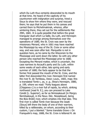 which Du Luth thus certainly descended to its mouth
at that time. He heard of the captivity of his
countrymen with indignation and surprise, hired a
Sioux to show him where they were, and rescued
them; he says that he put them in his canoes and
carried them to Michelimakinak, whence, after
wintering there, they set out for the settlements Mar.
29th, 1681. It is quite possible that before the great
triangular duel which La Salle, Du Luth, and Hennepin
managed to arrange among themselves over the
operations of 1680, the St. Croix was seen by the
missionary Menard, who in 1661 may have reached
the Mississippi by way of the St. Croix or some other
way, and was soon after lost. Marquette is not in
question here, as he came by the Wisconsin to the
Mississippi and went down the latter. So with any other
person who reached the Mississippi prior to 1680.
Excepting the Menard matter, which is uncertain, the
case narrows to Accault's party and Du Luth, within
some weeks of each other, late spring and early
summer of 1680; the facts appear to be that the
former first passed the mouth of the St. Croix, and the
latter first descended this river. Hennepin first named
the river R. de Tombeau, Descr. Louis., 1683, map; this
is translated Tomb r., as, e. g., Shea's Hennepin, 1880,
p. 199, where we read: "Forty leagues above
[Chippewa r.] is a river full of rapids, by which, striking
northwest [read N. E.], you can proceed to Lake
Condé [L. Superior], as far as Nimissakouat [in Margry
Nemitsakouat, in the Nouv. Déc. Nissipikouet, being
the Bois Brûlé] river, which empties into that lake. This
first river is called Tomb river because the Issati
[Sioux] left there the body of one of their warriors,
killed by a rattlesnake, on whom, according to their
custom, I put a blanket." Some translate Grave r. On
Franquelin's map, 1688, the St. Croix is lettered R. de
 