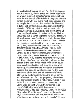 la Magdelaine, though a certain Fort St. Croix appears
about its head; by whom it was first called Magdalene
r. I am not informed. Lahontan's map shows nothing
here; he was too full of his fabulous Long r. to concern
himself much with real rivers. Next come Lesueur and
his people, 1695; he had first reached the Mississippi
in 1683, and on this his second appearance (his third
being in 1700) they built the trading-house called Fort
Lesueur on Pelée isl., just below the mouth of the St.
Croix, as already noted. His editor, so far as this trip is
concerned, is the clever carpenter Penicaut, a sensible,
fair-and-square man. Just here comes in the question
of the first application of the name St. Croix. The river
was already so called and the name in use before
1700; thus, Nicolas Perrot's prise de possession, a
document dated at Fort St. Antoine, May 8, 1689,
mentions the Rivière-Sainte-Croix. The Carte du
Canada ou de la Nouvelle France, par Guillame de
L'Isle, Paris, 1703, traces the river and letters it "L. &
R. Ste. Croix," i. e., as some have translated it, Lake
and River Holy Cross; said lake being, of course, the
dilation of the same bottle-nosed river, which issues
from a contracted orifice, but is a mile or two wide
higher up. But whatever the theological proclivity to
suppose this name to have been given for the usual
instrument of the execution of Roman malefactors,
later put by the Emperor Constantine on his banner,
and afterward used for other purposes, it is certain
that the Christian crucifix is not directly implied in the
name. It is a personal designation, connoting one
Sainte Croix or Saint Croix, a trader named in La
Harpe's MSS. of Lesueur's third voyage as a
Frenchman who had been wrecked there; for we read:
"September 16 he [Lesueur] passed on the east a
large river called Sainte-Croix, because a Frenchman
of that name was shipwrecked at its mouth." Hennepin
 