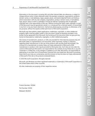 ii Programming in C# with Microsoft® Visual Studio® 2010
Information in this document, including URL and other Internet Web site references, is subject to
change without notice. Unless otherwise noted, the example companies, organizations, products,
domain names, e-mail addresses, logos, people, places, and events depicted herein are fictitious,
and no association with any real company, organization, product, domain name, e-mail address,
logo, person, place or event is intended or should be inferred. Complying with all applicable
copyright laws is the responsibility of the user. Without limiting the rights under copyright, no part
of this document may be reproduced, stored in or introduced into a retrieval system, or transmitted
in any form or by any means (electronic, mechanical, photocopying, recording, or otherwise), or for
any purpose, without the express written permission of Microsoft Corporation.
Microsoft may have patents, patent applications, trademarks, copyrights, or other intellectual
property rights covering subject matter in this document. Except as expressly provided in any
written license agreement from Microsoft, the furnishing of this document does not give you any
license to these patents, trademarks, copyrights, or other intellectual property.
The names of manufacturers, products, or URLs are provided for informational purposes only and
Microsoft makes no representations and warranties, either expressed, implied, or statutory,
regarding these manufacturers or the use of the products with any Microsoft technologies. The
inclusion of a manufacturer or product does not imply endorsement of Microsoft of the
manufacturer or product. Links may be provided to third party sites. Such sites are not under the
control of Microsoft and Microsoft is not responsible for the contents of any linked site or any link
contained in a linked site, or any changes or updates to such sites. Microsoft is not responsible for
webcasting or any other form of transmission received from any linked site. Microsoft is providing
these links to you only as a convenience, and the inclusion of any link does not imply endorsement
of Microsoft of the site or the products contained therein.
© 2010 Microsoft Corporation. All rights reserved.
Microsoft, and Windows are either registered trademarks or trademarks of Microsoft Corporation in
the United States and/or other countries.
All other trademarks are property of their respective owners.
Product Number: 10266A
Part Number: 01918
Released: 09/2010
 