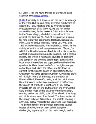 St. Croix l. For the route thence by Burnt r. to Lake
Superior, see a note beyond.
[I-70] Especially as it leaves us in the lurch for mileage
of the 19th. But we can easily overhaul him before he
gets to St. Paul, which is only 30 river-miles from
Prescott (mouth of St. Croix r.). He did not go far
above this river; for he makes it 26½ + 8 = 34½ m.
to the Sioux village, which latter was close to the
present city limits of St. Paul. If we must set a camp
for him, it may be assigned to Hastings, Dakota Co.,
Minn., 2½ m. above Prescott, Pierce Co., Wis., and
18½ m. below Newport, Washington Co., Minn., in the
vicinity of which he will camp to-morrow. "Tattoo," at
which the blunderbuss was fired, is not a place, as the
context and capitalization might suggest, but a certain
military call which is habitually sounded in garrisons
and camps in the evening before taps. It marks the
hour when the soldiers are supposed to retire to their
quarters for their devotions before the lights are put
out at taps, and when the officers settle down in
earnest for the night's poker. In approaching the St.
Croix from his camp opposite Cannon r., Pike has bluffs
off his right nearly all the way, and the town of
Diamond Bluff, Pierce Co., Wis., is at the point where
they first reach to the river, a mile and a half above
the mouth of Trimbelle r., right, and 11 m. below
Prescott. On the left the bluffs are off the river all the
way, and for most of this distance Vermilion slough,
running under the bluffs, cuts off an island 11 m. long
and at its widest near 3 m. broad. The lower outlet of
the slough is below Trimbelle r.; the middle opening is
only 3 m. below Prescott; the upper one is at Hastings.
The bottom-land of the principal island has several
bodies of water, one of them called Sturgeon l.,
discharging separately from the main slough; and is
 