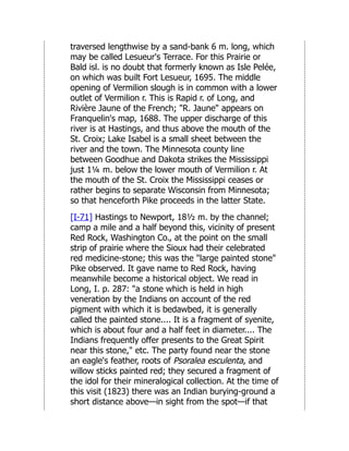 traversed lengthwise by a sand-bank 6 m. long, which
may be called Lesueur's Terrace. For this Prairie or
Bald isl. is no doubt that formerly known as Isle Pelée,
on which was built Fort Lesueur, 1695. The middle
opening of Vermilion slough is in common with a lower
outlet of Vermilion r. This is Rapid r. of Long, and
Rivière Jaune of the French; "R. Jaune" appears on
Franquelin's map, 1688. The upper discharge of this
river is at Hastings, and thus above the mouth of the
St. Croix; Lake Isabel is a small sheet between the
river and the town. The Minnesota county line
between Goodhue and Dakota strikes the Mississippi
just 1¼ m. below the lower mouth of Vermilion r. At
the mouth of the St. Croix the Mississippi ceases or
rather begins to separate Wisconsin from Minnesota;
so that henceforth Pike proceeds in the latter State.
[I-71] Hastings to Newport, 18½ m. by the channel;
camp a mile and a half beyond this, vicinity of present
Red Rock, Washington Co., at the point on the small
strip of prairie where the Sioux had their celebrated
red medicine-stone; this was the "large painted stone"
Pike observed. It gave name to Red Rock, having
meanwhile become a historical object. We read in
Long, I. p. 287: "a stone which is held in high
veneration by the Indians on account of the red
pigment with which it is bedawbed, it is generally
called the painted stone.... It is a fragment of syenite,
which is about four and a half feet in diameter.... The
Indians frequently offer presents to the Great Spirit
near this stone," etc. The party found near the stone
an eagle's feather, roots of Psoralea esculenta, and
willow sticks painted red; they secured a fragment of
the idol for their mineralogical collection. At the time of
this visit (1823) there was an Indian burying-ground a
short distance above—in sight from the spot—if that
 