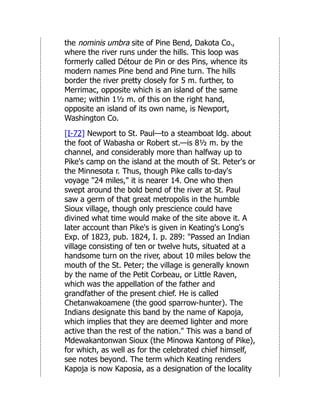 the nominis umbra site of Pine Bend, Dakota Co.,
where the river runs under the hills. This loop was
formerly called Détour de Pin or des Pins, whence its
modern names Pine bend and Pine turn. The hills
border the river pretty closely for 5 m. further, to
Merrimac, opposite which is an island of the same
name; within 1½ m. of this on the right hand,
opposite an island of its own name, is Newport,
Washington Co.
[I-72] Newport to St. Paul—to a steamboat ldg. about
the foot of Wabasha or Robert st.—is 8½ m. by the
channel, and considerably more than halfway up to
Pike's camp on the island at the mouth of St. Peter's or
the Minnesota r. Thus, though Pike calls to-day's
voyage "24 miles," it is nearer 14. One who then
swept around the bold bend of the river at St. Paul
saw a germ of that great metropolis in the humble
Sioux village, though only prescience could have
divined what time would make of the site above it. A
later account than Pike's is given in Keating's Long's
Exp. of 1823, pub. 1824, I. p. 289: "Passed an Indian
village consisting of ten or twelve huts, situated at a
handsome turn on the river, about 10 miles below the
mouth of the St. Peter; the village is generally known
by the name of the Petit Corbeau, or Little Raven,
which was the appellation of the father and
grandfather of the present chief. He is called
Chetanwakoamene (the good sparrow-hunter). The
Indians designate this band by the name of Kapoja,
which implies that they are deemed lighter and more
active than the rest of the nation." This was a band of
Mdewakantonwan Sioux (the Minowa Kantong of Pike),
for which, as well as for the celebrated chief himself,
see notes beyond. The term which Keating renders
Kapoja is now Kaposia, as a designation of the locality
 