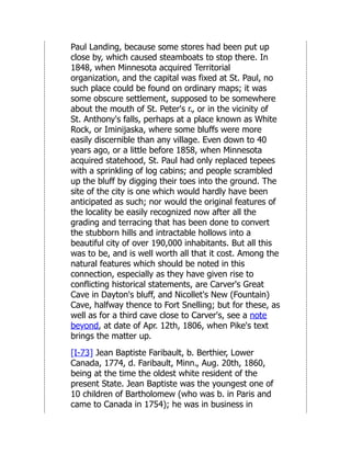 Paul Landing, because some stores had been put up
close by, which caused steamboats to stop there. In
1848, when Minnesota acquired Territorial
organization, and the capital was fixed at St. Paul, no
such place could be found on ordinary maps; it was
some obscure settlement, supposed to be somewhere
about the mouth of St. Peter's r., or in the vicinity of
St. Anthony's falls, perhaps at a place known as White
Rock, or Iminijaska, where some bluffs were more
easily discernible than any village. Even down to 40
years ago, or a little before 1858, when Minnesota
acquired statehood, St. Paul had only replaced tepees
with a sprinkling of log cabins; and people scrambled
up the bluff by digging their toes into the ground. The
site of the city is one which would hardly have been
anticipated as such; nor would the original features of
the locality be easily recognized now after all the
grading and terracing that has been done to convert
the stubborn hills and intractable hollows into a
beautiful city of over 190,000 inhabitants. But all this
was to be, and is well worth all that it cost. Among the
natural features which should be noted in this
connection, especially as they have given rise to
conflicting historical statements, are Carver's Great
Cave in Dayton's bluff, and Nicollet's New (Fountain)
Cave, halfway thence to Fort Snelling; but for these, as
well as for a third cave close to Carver's, see a note
beyond, at date of Apr. 12th, 1806, when Pike's text
brings the matter up.
[I-73] Jean Baptiste Faribault, b. Berthier, Lower
Canada, 1774, d. Faribault, Minn., Aug. 20th, 1860,
being at the time the oldest white resident of the
present State. Jean Baptiste was the youngest one of
10 children of Bartholomew (who was b. in Paris and
came to Canada in 1754); he was in business in
 