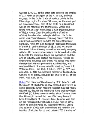 Quebec 1790-97, at the latter date entered the employ
of J. J. Astor as an agent of the N. W. Co., and was
engaged in the Indian trade at various points in the
Mississippi region for about 50 years, for the most part
on his own account. One of the posts he established
was at the mouth of the Minnesota r., where Pike
found him. In 1814 he married a half-breed daughter
of Major Hause (then Superintendent of Indian
Affairs), by whom he had eight children. His Indian
name was Chahpahsintay, meaning Beaver Tail. His
eldest son, Alexander, founded the present town of
Faribault, Minn. Mr. J. B. Faribault "espoused the cause
of the U. S. during the war of 1812, and lost many
thousand dollars thereby, as well as narrowly escaping
with his life on several occasions. He labored all his life
to benefit the red man, teach him agriculture and the
arts of industry, and protect his interests. He had an
unbounded influence over them; his advice was never
disregarded. He was prominent at all treaties, and
rendered the U. S. many valuable services," says J. F.
Williams, Minn. Hist. Coll., I. 2d ed. 1872, p. 377: see
also ibid., p. 468. An extended memoir of Faribault, by
General H. H. Sibley, occupies pp. 168-79 of III. of the
Minn. Hist. Coll., 1874.
[I-74] The history of the discovery of St. Peter's r., off
the mouth of which Pike is now camped, is involved in
some obscurity, which modern research has not wholly
cleared up, though the main facts have probably been
certified. (1) It has been conceded since Carver's time
that Hennepin missed the river. Discovery has not
been traced back of Lesueur's time. Lesueur was first
on the Mississippi hereabouts in 1683; next in 1695,
when he built on Pelée isl., just below the St. Croix;
and again in 1700; both these rivers are noted in the
treatise of Nicolas Perrot, and before 1700 the river of
 