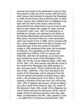 received very kindly by the authorities in view of what
they hoped to make out of his country. With this Sioux
chief Lesueur had intended to reascend the Mississippi
in 1696; but the former died at Montreal after 33 days'
illness. Lesueur, thus released from an obligation to go
back with the chief to the country where he had
discovered the ore, determined to go to France to ask
leave to open mines; this voyage he made, and had
his permit in 1697. June, 1697, he embarked at La
Rochelle for Canada; was captured by the British on
the Newfoundland banks and carried to Portsmouth;
after peace, returned to Paris for a new commission,
which was issued to him in 1698; went to Canada with
this; various obstacles threw him back to Europe; and
meanwhile part of the men whom he had left in
charge in 1695 abandoned their posts and proceeded
to Montreal. Thus operations on the mines were
suspended from 1695 to 1700, for Lesueur and
d'Iberville, with their 30 workmen, as we have seen,
only reached the mouth of the Mississippi in Dec.,
1699. (b) The MS. we are following states, under date
of Feb. 10th, 1702, that Lesueur was that day come to
the mouth of the Mississippi with 2000 quintaux of
blue and green earth. This he certainly had got on his
tour of Dec., 1699-Feb., 1702, from and back to the
mouth of the Mississippi, and he had got it from the
mine he opened and worked on Rivière Verte or Blue
Earth r., the principal branch of St. Peter's. The MS.
contains a narrative of this tour from July 12th to Dec.
13th, 1700. It appears that Lesueur moved as follows:
July 13th, mouth of the Missouri; Sept. 1st, mouth of
the Wisconsin; Sept. 14th, mouth of the Chippewa (on
one of whose branches he had found a 60-lb. mass of
copper during his previous journey); same day, Lake
Pepin, so designated in the MS.; 16th, passed La Croix
r., so called from a Frenchman wrecked there; 19th,
 