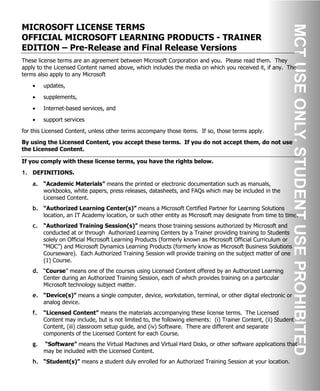 MICROSOFT LICENSE TERMS
OFFICIAL MICROSOFT LEARNING PRODUCTS - TRAINER
EDITION – Pre-Release and Final Release Versions
These license terms are an agreement between Microsoft Corporation and you. Please read them. They
apply to the Licensed Content named above, which includes the media on which you received it, if any. The
terms also apply to any Microsoft
• updates,
• supplements,
• Internet-based services, and
• support services
for this Licensed Content, unless other terms accompany those items. If so, those terms apply.
By using the Licensed Content, you accept these terms. If you do not accept them, do not use
the Licensed Content.
If you comply with these license terms, you have the rights below.
1. DEFINITIONS.
a. “Academic Materials” means the printed or electronic documentation such as manuals,
workbooks, white papers, press releases, datasheets, and FAQs which may be included in the
Licensed Content.
b. “Authorized Learning Center(s)” means a Microsoft Certified Partner for Learning Solutions
location, an IT Academy location, or such other entity as Microsoft may designate from time to time.
c. “Authorized Training Session(s)” means those training sessions authorized by Microsoft and
conducted at or through Authorized Learning Centers by a Trainer providing training to Students
solely on Official Microsoft Learning Products (formerly known as Microsoft Official Curriculum or
“MOC”) and Microsoft Dynamics Learning Products (formerly know as Microsoft Business Solutions
Courseware). Each Authorized Training Session will provide training on the subject matter of one
(1) Course.
d. “Course” means one of the courses using Licensed Content offered by an Authorized Learning
Center during an Authorized Training Session, each of which provides training on a particular
Microsoft technology subject matter.
e. “Device(s)” means a single computer, device, workstation, terminal, or other digital electronic or
analog device.
f. “Licensed Content” means the materials accompanying these license terms. The Licensed
Content may include, but is not limited to, the following elements: (i) Trainer Content, (ii) Student
Content, (iii) classroom setup guide, and (iv) Software. There are different and separate
components of the Licensed Content for each Course.
g. “Software” means the Virtual Machines and Virtual Hard Disks, or other software applications that
may be included with the Licensed Content.
h. “Student(s)” means a student duly enrolled for an Authorized Training Session at your location.
 