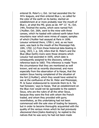 entered St. Peter's r.; Oct. 1st had ascended this for
44¼ leagues, and then entered Blue r., so called for
the color of the earth on its banks; started an
establishment at or more probably near the mouth of
Blue r., at what the MS. gives as lat. 44° 13´ N.; Oct.
14th, finished the works, which were named Fort
L'Huillier; Oct. 26th, went to the mine with three
canoes, which he loaded with colored earth taken from
mountains near which were mines of copper, samples
of which L'Huillier had assayed at Paris in 1696.
Lesueur wintered there, 1700-1, and, as we have
seen, was back to the mouth of the Mississippi Feb.
10th, 1702. (c) From these historical data Keating in
Long, 1823, I. p. 320, infers that St. Peter's and the
Blue (Blue Earth) rivers were those streams which
Lesueur had ascended in 1695, which date is
consequently assigned to the discovery, without
reference back to 1683. This inference is made "from
the circumstance that they are mentioned as well
known, and not as recently discovered; and more
especially from the observation of la Harpe, that the
eastern Sioux having complained of the situation of
the fort [L'Huillier], which they would have wished to
see at the confluence of the St. Peter and Mississippi,
M. le Sueur endeavoured to reconcile them to it. 'He
had foreseen,' says la Harpe, 'that an establishment on
the Blue river would not be agreeable to the eastern
Sioux, who are the rulers of all the other Sioux,
because they were the first with whom the French
traded, and whom they provided with guns;
nevertheless, as this undertaking had not been
commenced with the sole view of trading for beavers,
but in order to become thoroughly acquainted with the
quality of the various mines which he had previously
discovered there [italics Keating's], he replied to the
natives that he was sorry he had not been made
 