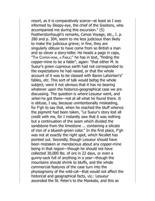 resort, as it is comparatively scarce—at least so I was
informed by Sleepy-eye, the chief of the Sissitons, who
accompanied me during this excursion." (5)
Featherstonhaugh's remarks, Canoe Voyage, etc., I. p.
280 and p. 304, seem to me less judicious than likely
to make the judicious grieve; in fine, they are
singularly obtuse to have come from so British a man
and so clever a story-teller. He heads a page in caps,
"The Copper-mine, a Fable;" he has in text, "finding the
copper-mine to be a fable"; again: "that either M. le
Sueur's green cupreous earth had not corresponded to
the expectations he had raised, or that the whole
account of it was to be classed with Baron Lahontan's"
fables, etc. This sort of talk would befog the whole
subject, were it not obvious that it has no bearing
whatever upon the historico-geographical case we are
discussing. The question is where Lesueur went, and
when he got there—not at all what he found there. It
is obtuse, I say, because unintentionally misleading,
for F'gh to say that, when he reached the bluff whence
the pigment had been taken, "Le Sueur's story lost all
credit with me, for I instantly saw that it was nothing
but a continuation of the seam which divided the
sandstone from the limestone ... containing a silicate
of iron of a blueish-green color." In the first place, F'gh
was not at exactly the right spot, which Nicollet has
pointed out. Secondly, though Lesueur should have
been mistaken or mendacious about any copper-mine
being in that region—though he should not have
collected 30,000 lbs. of ore in 22 days, or even a
gunny-sack full of anything in a year—though the
mountains should shrink to bluffs, and the whole
commercial features of the case turn into the
physiognomy of the wild-cat—that would not affect the
historical and geographical facts, viz.: Lesueur
ascended the St. Peter's to the Mankato, and this as
 