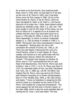 far at least as its first branch, thus exploring both
these rivers in 1700. Item, he had been to if not also
up the river of St. Pierre in 1695; and it had been
known since his first voyage in 1683. (6) As to the
name Rivière St. Pierre, or de St. Pierre, which we
have translated St. Peter, or St. Peter's r., the former
obscurity of its origin has, I think, been almost entirely
cleared up. Keating's Long, 1824, I. p. 322, has: "We
have sought in vain for the origin of the name; we can
find no notice of it; it appears to us at present not
unlikely that the name may have been given by le
Sueur in 1795 [slip for 1695], in honor of M. de St.
Pierre Repantigni, to whom La Hontan incidentally
alludes (I. p. 136) as being in Canada in 1789 [i. e.,
1689]. This person may have accompanied le Sueur on
his expedition." Keating does not cite in this
connection the remark of Carver, ed. 1796, p. 35:
"Here [at Lake Pepin] I discovered the ruins of a
French factory, where it is said Captain St. Pierre
resided, and carried on a very great trade with the
Naudowessies [Sioux], before the reduction of
Canada." This person was Jacques Le Gardeur St.
Pierre, who in 1737 commanded the fort on Lake
Pepin (Fort Beauharnois). One Fort St. Pierre was built
at Rainy l. late in 1731; J. Le G. St. Pierre was there in
1751: for extended notice of him, see Neill, Macalester
Coll. Cont., No. 4, 1890, pp. 136-40. His father was
Captain Paul St. Pierre, who was sent to the French
post (Maison Françoise) at La Pointe (Chaquamegon
bay) in 1718. Nicollet, Rep. 1843, p. 68, cites Carver,
and states: "I have no hesitation in assigning its [the
name's] origin to a Canadian by the name of De St.
Pierre, who resided for a long time thereabouts." The
name appears for the first time in Perrot's report, of
the date 1689, which is also the most probable date of
naming the St. Croix r. and Lake Pepin. The only
 