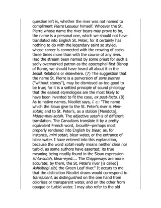 question left is, whether the river was not named to
compliment Pierre Lesueur himself. Whoever the St.
Pierre whose name the river bears may prove to be,
the name is a personal one, which we should not have
translated into English St. Peter; for it certainly has
nothing to do with the legendary saint so styled,
whose career is connected with the crowing of cocks
three times more than with the course of any river.
Had the stream been named by some priest for such a
sadly overworked patron as the apocryphal first Bishop
of Rome, we should have heard all about it in the
Jesuit Relations or elsewhere. (7) The suggestion that
the name St. Pierre is a perversion of sans pierres
("without stones"), may be dismissed as too good to
be true; for it is a settled principle of sound philology
that the easiest etymologies are the most likely to
have been invented to fit the case, ex post-facto. (8)
As to native names, Nicollet says, l. c.: "The name
which the Sioux give to the St. Peter's river is Mini-
sotah; and to St. Peter's, as a station [Mendota],
Mdote-mini-sotah. The adjective sotah is of different
translation. The Canadians translate it by a pretty
equivalent French word, brouillé—perhaps most
properly rendered into English by blear; as, for
instance, mini sotah, blear water, or the entrance of
blear water. I have entered into this explanation,
because the word sotah really means neither clear nor
turbid, as some authors have asserted; its true
meaning being readily found in the Sioux expression
ishta-sotah, blear-eyed.... The Chippeways are more
accurate; by them, the St. Peter's river [is called]
Ashkibogi-sibi, the Green Leaf river." It occurs to me
that the distinction Nicollet draws would correspond to
translucent, as distinguished on the one hand from
colorless or transparent water, and on the other from
opaque or turbid water. I may also refer to the old
 