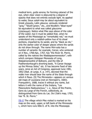 medical term, gutta serena, for forming cataract of the
eye, when clear vision is obscured by a degree of
opacity that does not entirely exclude light. As applied
to water, Sioux sotah may be about equivalent to
Greek γλαυκός, Latin glaucus, variously rendered
"gray," "bluish-green," etc., and Nicollet's "blear-eyed"
be equivalent to what was called glaucoma
(γλαύκωμα). Notice what Pike says above of the color
of the water; but it must be added that, when he
speaks of the Mississippi as "remarkably red," we must
understand only a reddish-yellow hue of its shoal
portions, imparted by its sands; and by "black as ink,"
only the darker color of deeper places where the sands
do not show through. The name Mini-sota has a
number of variants: for example, Carver, who wintered
on it Nov., 1766-Apr., 1767, has "the River St. Pierre,
called by the natives the Waddapawmenesotor"; with
which compare Watapan Menesota of Long,
Watpàmenisothé of Beltrami, and the title of
Featherstonhaugh's diverting book, "A Canoe Voyage
up the Minnay Sotor," etc. It has become fixed of late
years, since an Act of Congress, approved June 19th,
1852 (Stat. at Large, X. p. 147), decreed that the
noble river should bear the name of the State through
which it flows. (9) The Minnesota r. appears on various
old maps of Louisiana (not on Hennepin's, 1683).
Franquelin's, 1688, traces it without any name, but
letters it with the name of the Indians, "Les
Mascoutens Nadouescioux," i. e., Sioux of the Prairie,
Gens du Large of the French, collectively, as
distinguished from Gens du Lac. De L'Isle's map, 1703,
has "R. St. Pierre."
[II-1] The village which Pike visited is marked on his
map on the west, upper, or left bank of the Minnesota
r., which here runs little E. of N. into the Mississippi.
 