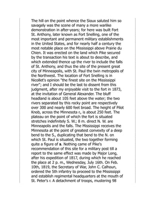The hill on the point whence the Sioux saluted him so
savagely was the scene of many a more warlike
demonstration in after-years; for here was built Fort
St. Anthony, later known as Fort Snelling, one of the
most important and permanent military establishments
in the United States, and for nearly half a century the
most notable place on the Mississippi above Prairie du
Chien. It was erected on the land which Pike secured
by the transaction his text is about to describe, and
which extended thence up the river to include the falls
of St. Anthony, and thus the site of the present great
city of Minneapolis, with St. Paul the twin metropolis of
the Northwest. The location of Fort Snelling is in
Nicollet's opinion "the finest site on the Mississippi
river"; and I should be the last to dissent from this
judgment, after my enjoyable visit to the fort in 1873,
at the invitation of General Alexander. The bluff
headland is about 105 feet above the water; the two
rivers separated by this rocky point are respectively
over 300 and nearly 600 feet broad. The height of Pilot
Knob, across the Minnesota r., is about 250 feet. The
plateau on the point of which the fort is situated
stretches indefinitely S. W.; 8 m. direct N. W. are
Minneapolis and the falls. The Mississippi receives the
Minnesota at the point of greatest convexity of a deep
bend to the S., duplicating that bend to the N. on
which St. Paul is situated, the two together forming
quite a figure of s. Nothing came of Pike's
recommendation of this site for a military post till a
report to the same effect was made by Major Long,
after his expedition of 1817, during which he reached
the place at 2 p. m., Wednesday, July 16th. On Feb.
10th, 1819, the Secretary of War, John C. Calhoun,
ordered the 5th infantry to proceed to the Mississippi
and establish regimental headquarters at the mouth of
St. Peter's r. A detachment of troops, mustering 98
 