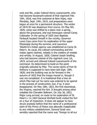 rank and file, under Colonel Henry Leavenworth, who
had become lieutenant-colonel of that regiment Feb.
10th, 1818, was first cantoned at New Hope, near
Mendota, Sept. 24th, 1819, and preparations were
begun at once for a permanent structure. The winter
of 1819-20 was disastrous from scurvy. On May 5th,
1820, camp was shifted to a place near a spring,
above the graveyard, and was thereupon named Camp
Coldwater. In the spring of 1820 Jean Baptiste
Faribault located himself in the vicinity; Governor
Lewis Cass came from his exploration of the upper
Mississippi during the summer, and Lawrence
Taliaferro's Indian agency was established as Camp St.
Peter's. As usual, the colonel commanding and the
Indian agent clashed, notably in the matters of medals
and whisky. In August, 1820, Colonel Josiah Snelling,
who had become colonel of the regiment June 1st,
1819, arrived and relieved Colonel Leavenworth of the
command. He determined to build on the point
originally selected by Pike. The corner-stone of Fort St.
Anthony is supposed to have been laid Sept. 10th,
1820; and the building was so far forward in the
autumn of 1822 that the troops moved in, though it
was not completed. It is traditional that a tree on
which Pike had cut his name was ordered to be spared
in the process of construction; but, if so, it soon
disappeared. On May 10th, 1823, the first steamboat,
the Virginia, reached the fort. It brought among other
notables the Chevalier Beltrami. On July 3d, 1823,
Major Long arrived, en route to his exploration of St.
Peter's r. In 1824 General Winfield Scott visited the fort
on a tour of inspection. It does not appear to have
struck anybody before that the name of a professional
saint of the Prince of Peace was absurdly inapplicable
to any military establishment. General Scott very
sensibly reported that the name was "foreign to all our
 