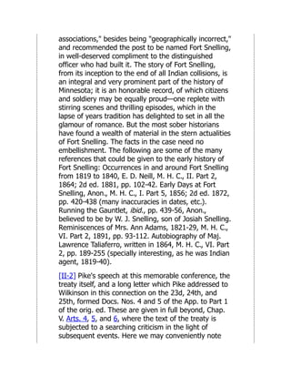 associations," besides being "geographically incorrect,"
and recommended the post to be named Fort Snelling,
in well-deserved compliment to the distinguished
officer who had built it. The story of Fort Snelling,
from its inception to the end of all Indian collisions, is
an integral and very prominent part of the history of
Minnesota; it is an honorable record, of which citizens
and soldiery may be equally proud—one replete with
stirring scenes and thrilling episodes, which in the
lapse of years tradition has delighted to set in all the
glamour of romance. But the most sober historians
have found a wealth of material in the stern actualities
of Fort Snelling. The facts in the case need no
embellishment. The following are some of the many
references that could be given to the early history of
Fort Snelling: Occurrences in and around Fort Snelling
from 1819 to 1840, E. D. Neill, M. H. C., II. Part 2,
1864; 2d ed. 1881, pp. 102-42. Early Days at Fort
Snelling, Anon., M. H. C., I. Part 5, 1856; 2d ed. 1872,
pp. 420-438 (many inaccuracies in dates, etc.).
Running the Gauntlet, ibid., pp. 439-56, Anon.,
believed to be by W. J. Snelling, son of Josiah Snelling.
Reminiscences of Mrs. Ann Adams, 1821-29, M. H. C.,
VI. Part 2, 1891, pp. 93-112. Autobiography of Maj.
Lawrence Taliaferro, written in 1864, M. H. C., VI. Part
2, pp. 189-255 (specially interesting, as he was Indian
agent, 1819-40).
[II-2] Pike's speech at this memorable conference, the
treaty itself, and a long letter which Pike addressed to
Wilkinson in this connection on the 23d, 24th, and
25th, formed Docs. Nos. 4 and 5 of the App. to Part 1
of the orig. ed. These are given in full beyond, Chap.
V. Arts. 4, 5, and 6, where the text of the treaty is
subjected to a searching criticism in the light of
subsequent events. Here we may conveniently note
 