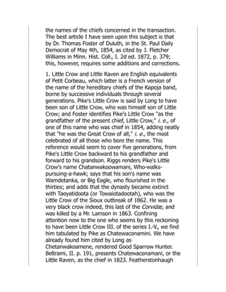 the names of the chiefs concerned in the transaction.
The best article I have seen upon this subject is that
by Dr. Thomas Foster of Duluth, in the St. Paul Daily
Democrat of May 4th, 1854, as cited by J. Fletcher
Williams in Minn. Hist. Coll., I. 2d ed. 1872, p. 379;
this, however, requires some additions and corrections.
1. Little Crow and Little Raven are English equivalents
of Petit Corbeau, which latter is a French version of
the name of the hereditary chiefs of the Kapoja band,
borne by successive individuals through several
generations. Pike's Little Crow is said by Long to have
been son of Little Crow, who was himself son of Little
Crow; and Foster identifies Pike's Little Crow "as the
grandfather of the present chief, Little Crow," i. e., of
one of this name who was chief in 1854, adding neatly
that "he was the Great Crow of all," i. e., the most
celebrated of all those who bore the name. This
reference would seem to cover five generations, from
Pike's Little Crow backward to his grandfather and
forward to his grandson. Riggs renders Pike's Little
Crow's name Chatanwakoowamani, Who-walks-
pursuing-a-hawk; says that his son's name was
Wamdetanka, or Big Eagle, who flourished in the
thirties; and adds that the dynasty became extinct
with Taoyatidoota (or Towaiotadootah), who was the
Little Crow of the Sioux outbreak of 1862. He was a
very black crow indeed, this last of the Corvidæ, and
was killed by a Mr. Lamson in 1863. Confining
attention now to the one who seems by this reckoning
to have been Little Crow III. of the series I.-V., we find
him tabulated by Pike as Chatewaconamini. We have
already found him cited by Long as
Chetanwakoamene, rendered Good Sparrow Hunter.
Beltrami, II. p. 191, presents Chatewaconamani, or the
Little Raven, as the chief in 1823. Featherstonhaugh
 