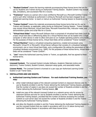 i. “Student Content” means the learning materials accompanying these license terms that are for
use by Students and Trainers during an Authorized Training Session. Student Content may include
labs, simulations, and courseware files for a Course.
j. “Trainer(s)” means a) a person who is duly certified by Microsoft as a Microsoft Certified Trainer
and b) such other individual as authorized in writing by Microsoft and has been engaged by an
Authorized Learning Center to teach or instruct an Authorized Training Session to Students on its
behalf.
k. “Trainer Content” means the materials accompanying these license terms that are for use by
Trainers and Students, as applicable, solely during an Authorized Training Session. Trainer Content
may include Virtual Machines, Virtual Hard Disks, Microsoft PowerPoint files, instructor notes, and
demonstration guides and script files for a Course.
l. “Virtual Hard Disks” means Microsoft Software that is comprised of virtualized hard disks (such as
a base virtual hard disk or differencing disks) for a Virtual Machine that can be loaded onto a single
computer or other device in order to allow end-users to run multiple operating systems concurrently.
For the purposes of these license terms, Virtual Hard Disks will be considered “Trainer Content”.
m. “Virtual Machine” means a virtualized computing experience, created and accessed using
Microsoft® Virtual PC or Microsoft® Virtual Server software that consists of a virtualized hardware
environment, one or more Virtual Hard Disks, and a configuration file setting the parameters of the
virtualized hardware environment (e.g., RAM). For the purposes of these license terms, Virtual Hard
Disks will be considered “Trainer Content”.
n. “you” means the Authorized Learning Center or Trainer, as applicable, that has agreed to these
license terms.
2. OVERVIEW.
Licensed Content. The Licensed Content includes Software, Academic Materials (online and
electronic), Trainer Content, Student Content, classroom setup guide, and associated media.
License Model. The Licensed Content is licensed on a per copy per Authorized Learning Center
location or per Trainer basis.
3. INSTALLATION AND USE RIGHTS.
a. Authorized Learning Centers and Trainers: For each Authorized Training Session, you
may:
i. either install individual copies of the relevant Licensed Content on classroom Devices only for
use by Students enrolled in and the Trainer delivering the Authorized Training Session, provided
that the number of copies in use does not exceed the number of Students enrolled in and the
Trainer delivering the Authorized Training Session, OR
ii. install one copy of the relevant Licensed Content on a network server only for access by
classroom Devices and only for use by Students enrolled in and the Trainer delivering the
Authorized Training Session, provided that the number of Devices accessing the Licensed
Content on such server does not exceed the number of Students enrolled in and the Trainer
delivering the Authorized Training Session.
iii. and allow the Students enrolled in and the Trainer delivering the Authorized Training Session to
use the Licensed Content that you install in accordance with (ii) or (ii) above during such
Authorized Training Session in accordance with these license terms.
 