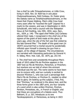 has a chief he calls Tchaypehamonee, or Little Crow,
living in 1835. Rev. Dr. Neill has in one place
Chatonwahtooamany, Petit Corbeau. Dr. Foster gives
the Dakota name as Tchahtanwahkoowahmane, or the
Hawk that Chases Walking. Pike's Little Crow lived
many years after he "touched the quill" (signed his x
mark) to the cession, and was in Washington in 1824.
Schoolcraft, who held a council with the Wahpeton
Sioux at Fort Snelling, July 25th, 1832, says, Narr.,
etc., 1834, p. 146: "The aged chief Petite [sic] Corbeau
uttered their reply. I recognized in this chief one of the
signers of the grant of land made at this place 26
years ago, when the site of the fort was first visited by
the late General Pike." The death of this good man (in
1834?) occurred from a mortal wound he accidentally
inflicted upon himself in drawing his gun from a
wagon, at his village of Kaposia. The circumstances
are narrated with interesting particulars by General H.
H. Sibley, Minn. Hist. Coll., III. 1874, pp. 251-54.
2. The chief here and consistently throughout Pike's
book of 1810 called Fils de Pinchow appears in the
1807 text as Fils de Penichon, Penechon, or Pinechon;
but nowhere are we told of whom this eminent
individual was the son. The name seems to have been
one to conjure with; and our curiosity is excited to
discover Pinchow I., who was such a personage that
Pike's Fils de Pinchow, or Pinchow II., needed no other
title to glory. On looking up this subject, I find, first,
that "Pinchow," as rendered in the above text, and the
three forms given in the 1807 print, are four variants
of a word which is also written Pinichon, Pinchon,
Penition, Pinneshaw, etc., in French or English; and
that these are corruptions of a Dakota word. Thus
Beltrami, II. p. 207, introduces us to one
Tacokoquipesceni, or Panisciowa, as being in 1823
 