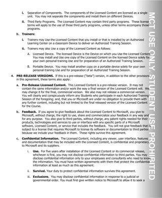 i. Separation of Components. The components of the Licensed Content are licensed as a single
unit. You may not separate the components and install them on different Devices.
ii. Third Party Programs. The Licensed Content may contain third party programs. These license
terms will apply to the use of those third party programs, unless other terms accompany those
programs.
b. Trainers:
i. Trainers may Use the Licensed Content that you install or that is installed by an Authorized
Learning Center on a classroom Device to deliver an Authorized Training Session.
ii. Trainers may also Use a copy of the Licensed Content as follows:
A. Licensed Device. The licensed Device is the Device on which you Use the Licensed Content.
You may install and Use one copy of the Licensed Content on the licensed Device solely for
your own personal training Use and for preparation of an Authorized Training Session.
B. Portable Device. You may install another copy on a portable device solely for your own
personal training Use and for preparation of an Authorized Training Session.
4. PRE-RELEASE VERSIONS. If this is a pre-release (“beta”) version, in addition to the other provisions
in this agreement, these terms also apply:
a. Pre-Release Licensed Content. This Licensed Content is a pre-release version. It may not
contain the same information and/or work the way a final version of the Licensed Content will. We
may change it for the final, commercial version. We also may not release a commercial version.
You will clearly and conspicuously inform any Students who participate in each Authorized Training
Session of the foregoing; and, that you or Microsoft are under no obligation to provide them with
any further content, including but not limited to the final released version of the Licensed Content
for the Course.
b. Feedback. If you agree to give feedback about the Licensed Content to Microsoft, you give to
Microsoft, without charge, the right to use, share and commercialize your feedback in any way and
for any purpose. You also give to third parties, without charge, any patent rights needed for their
products, technologies and services to use or interface with any specific parts of a Microsoft
software, Licensed Content, or service that includes the feedback. You will not give feedback that is
subject to a license that requires Microsoft to license its software or documentation to third parties
because we include your feedback in them. These rights survive this agreement.
c. Confidential Information. The Licensed Content, including any viewer, user interface, features
and documentation that may be included with the Licensed Content, is confidential and proprietary
to Microsoft and its suppliers.
i. Use. For five years after installation of the Licensed Content or its commercial release,
whichever is first, you may not disclose confidential information to third parties. You may
disclose confidential information only to your employees and consultants who need to know
the information. You must have written agreements with them that protect the confidential
information at least as much as this agreement.
ii. Survival. Your duty to protect confidential information survives this agreement.
iii. Exclusions. You may disclose confidential information in response to a judicial or
governmental order. You must first give written notice to Microsoft to allow it to seek a
 