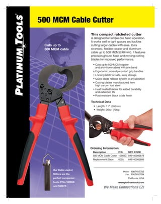 500 MCM Cable Cutter
We Make Connections EZ!
California, USA
www.platinumtools.com
	Phone:	 800.749.5783
	 Fax:	 800.749.5784
This compact ratcheted cutter
is designed for simple one hand operation.
It works well in tight spaces and tackles
cutting larger cables with ease. Cuts
stranded, flexible copper and aluminum
cable up to 500 MCM (240mm2
). It features
precision ground fixed and moving cutting
blades for improved performance.
	 •	Cuts up to 500 MCM copper
		 and aluminum cables with one hand
	 •	Ergonomic, non-slip comfort grip handles
	 •	Locking latch for safe, easy storage
	 •	Quick blade release system in any position
	 •	Cutting blades manufactured from
		 high carbon tool steel
	 •	Heat treated blades for added durability
		 and extended life
	 •	Rust resistant black oxide finish
Cuts up to
500 MCM cable
Ordering Information
	 Description	 P/N	 UPC CODE
	 500 MCM Cable Cutter	 10569C	 849160006879
	 Replacement Blade	 6055	 849160006886
Our Cable Jacket
Slitters are the
perfect companion
tools. P/Ns 10005C
and 10007C
Technical Data
	 •	 Length: 11" (280mm)
	 •	 Weight: 26oz (726g)
 