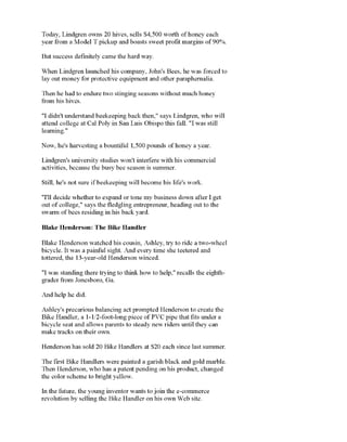 Today, Lindgren owns 20hives, sells $4,500 worth ofhoney each
yearfrom a Model T pickup and boasts sweet profit margins of90%.
But success definitelycame the hard way.
When Lindgren launched his company, John's Bees, he was forced to
lav out money for protective equipment and other paraphernalia.
Then he hadto endure two stinging seasons without much honey
"I didn'tunderstandbeekeeping back then," says Lindgren, who will
attend college at Cal Poly in San Luis Obispo this fall. "Iwas still
Lindgren's university studies won't interfere with his commercial. . i .11 i
Still, he's not sure ifbeekeeping will become his life's work.
"I'll decide whether to expand or tone my business down after I get
out ofcollege," says the fledgling entrepreneur, heading out to the
Rl_iL'_s TTptirl
"
Tli_p RiL'_i TT*n_rll_»i*
Blake Henderson watchedhis cousin, Ashley, try to ride atwo-wheel
bicycle. It was apainful sight. And time she teetered and
"I was standing there trvins to think how to help."recalls the eidith-
gia.uv.l
ncip U.IU.
Ashley's precarious balancing act prompted Henderson to create the
Bike Handler, a 1-1/2-foot-long piece of PVC pipe that fits undera
make tracks on their own.
Henderson has sold 20 Bike Handlers at 3>20 each since last summer.
The first Bike Handlers were painted a garish black andgold marble.
the color scheme to bright yellow.
Now, he's harvesting a bountiful 1,500 pounds ofhoney a year.
 