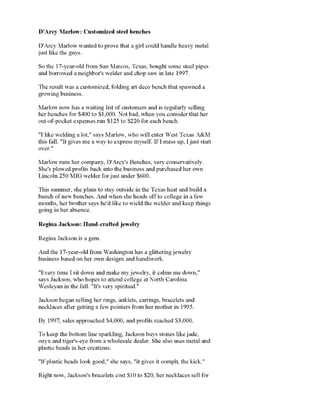 D'Arcy Marlow: Customized steel benches
D'Arcy Marlow wanted to prove that a girl could handleheavy metal
just like the guys.
So the 17-year-old from San Marcos, Texas, bought some steel pipes
and borrowed a neighbor's welderand chop saw in late 1997.
Theresult was acustomized, folding art deco bench that spawned a
prowinp business
Marlow now has a waiting list of customers and isregularly selling
herbenches for $400to $1,000. Not bad, when you consider that her
_AT_rA/^l'(if 1 OS vOOm
"I likewelding a lot," says Marlow, who will enter West Texas A&M
this fall. "It gives me a way to express myself. IfI mess up, I juststart
Marlowruns her company, D'Arcy's Benches, very conservatively.
She's plowed profits back intothe business and purchased her own
This summer, she plans to stay outside in the Texas heat and build a
bunch ofnew benches. And when she heads offto college in afew
months, her brother says he'd like to wield the welder andkeep things
Regina Jackson:Hand-crafted jeweliy
Regina Jackson is a gem.
And the 17-year-old from Washington has a glitteringiewelrv
L. V. 111.1 1 IIV.I IV.
"Every time Isit down and make my jewelry, it calms me down,"
_■__:_ T*.r»V__-.r_ .s/Tii-. T__-_t__=»_ ir ■.tt_=>r__-_ 11_=»(T_=» *.t Mi-_rtT_ (^■.ri-.lir.*.
wesieyan in me lan. il s very spiritual.
._,.-. „;._,.-.., ,-.+., __«._
necklaces alter getting a lew pointers irom her mother in
By 1997, sales approached $4,000, and protits reached $3,000.
Tokeep the bottom line sparkling, Jacksonbuys stones like jade,
plastic beads in her creations.
"Ifplastic beads look good," she says, "it gives it oomph, the kick."
 