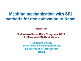 Meshing mechanization with SRI
methods for rice cultivation in Nepal
Presented in
3rd International Rice Congress 2010
8-12 November 2010, Hanoi, Vietnam
Rajendra Uprety
Senior Agriculture Development Officer
Department of Agriculture
Nepal
 
