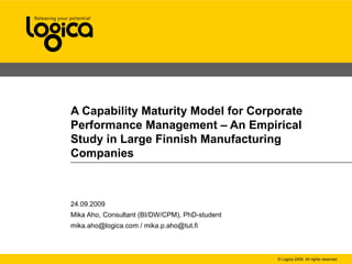 A Capability Maturity Model for Corporate Performance Management – An Empirical Study in Large Finnish Manufacturing Companies 24.09.2009 Mika Aho, Consultant (BI/DW/CPM), PhD-student mika.aho@logica.com / mika.p.aho@tut.fi 