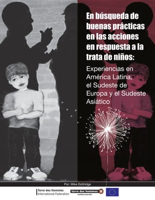 En búsqueda de
               buenas prácticas
               en las acciones
               en respuesta a la
               trata de niños:
               Experiencias en
               América Latina,
               el Sudeste de
               Europa y el Sudeste
               Asiático




Por: Mike Dottridge


         netherlands
 