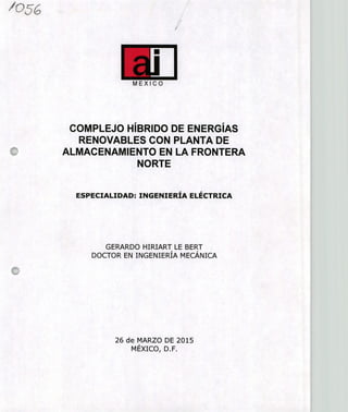 105('
/
E1MEXICO
COMPLEJO HÍBRIDO DE ENERGÍAS
RENOVABLES CON PLANTA DE
ALMACENAMIENTO EN LA FRONTERA
NORTE
ESPECIALIDAD: INGENIERÍA ELÉCTRICA
GERARDO HIRIART LE BERT
DOCTOR EN INGENIERÍA MECÁNICA
26 de MARZO DE 2015
MÉXICO, D.F.
 
