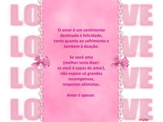 O amor é um sentimento destinado à felicidade,tanto quanto ao sofrimento e também à doação.Se você ama (melhor seria dizer:se você é capaz de amar),não espere só grandes recompensas,respostas otimistas.Amar é apesar. 