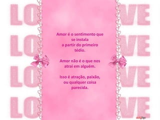 Amor é o sentimento que se instalaa partir do primeiro tédio.Amor não é o que nos atrai em alguém.Isso é atração, paixão,ou qualquer coisa parecida.