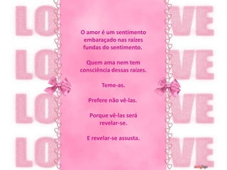 O amor é um sentimento embaraçado nas raízes fundas do sentimento. Quem ama nem tem consciência dessas raízes.Teme-as. Prefere não vê-las. Porque vê-las será revelar-se.E revelar-se assusta.