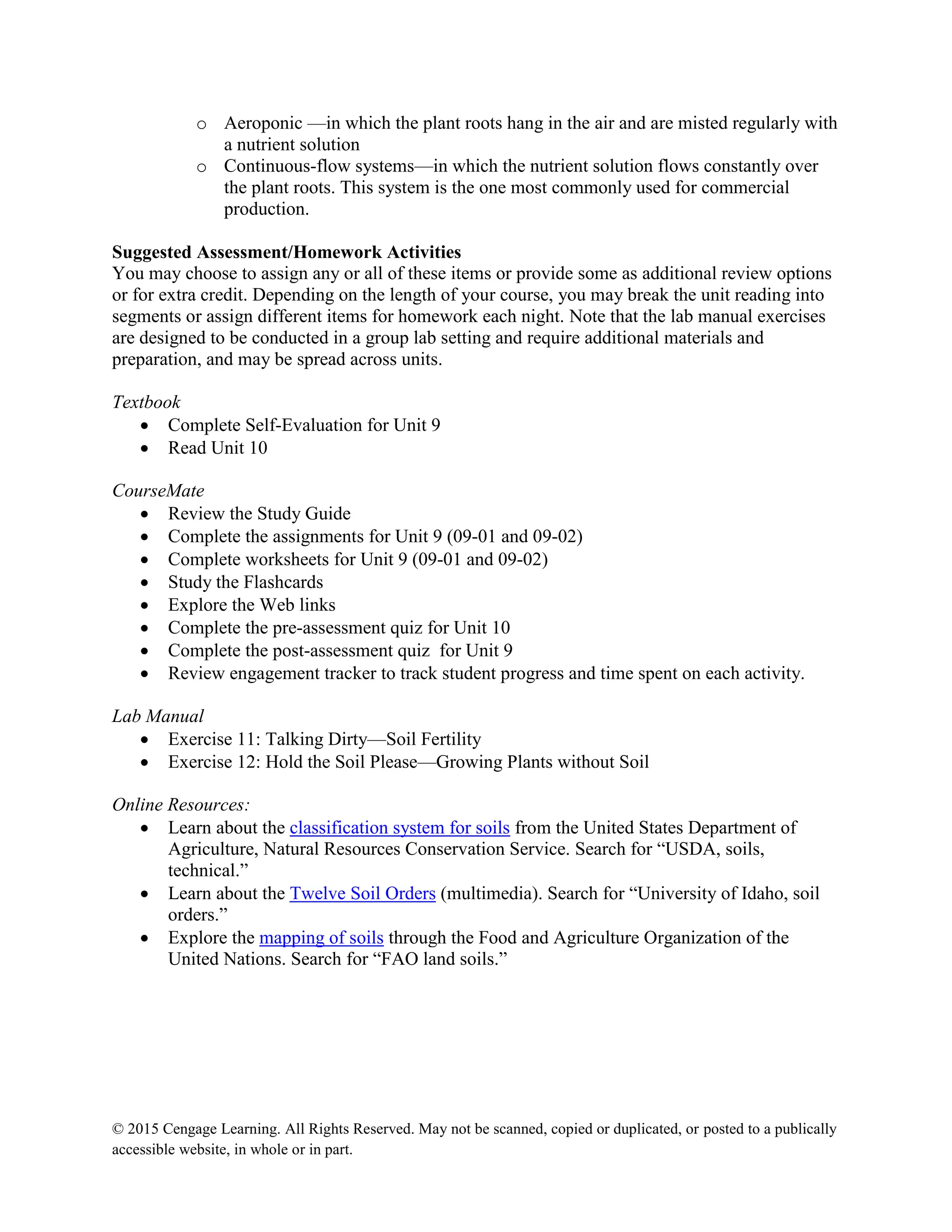 © 2015 Cengage Learning. All Rights Reserved. May not be scanned, copied or duplicated, or posted to a publically
accessible website, in whole or in part.
o Aeroponic —in which the plant roots hang in the air and are misted regularly with
a nutrient solution
o Continuous-flow systems—in which the nutrient solution flows constantly over
the plant roots. This system is the one most commonly used for commercial
production.
Suggested Assessment/Homework Activities
You may choose to assign any or all of these items or provide some as additional review options
or for extra credit. Depending on the length of your course, you may break the unit reading into
segments or assign different items for homework each night. Note that the lab manual exercises
are designed to be conducted in a group lab setting and require additional materials and
preparation, and may be spread across units.
Textbook
 Complete Self-Evaluation for Unit 9
 Read Unit 10
CourseMate
 Review the Study Guide
 Complete the assignments for Unit 9 (09-01 and 09-02)
 Complete worksheets for Unit 9 (09-01 and 09-02)
 Study the Flashcards
 Explore the Web links
 Complete the pre-assessment quiz for Unit 10
 Complete the post-assessment quiz for Unit 9
 Review engagement tracker to track student progress and time spent on each activity.
Lab Manual
 Exercise 11: Talking Dirty—Soil Fertility
 Exercise 12: Hold the Soil Please—Growing Plants without Soil
Online Resources:
 Learn about the classification system for soils from the United States Department of
Agriculture, Natural Resources Conservation Service. Search for “USDA, soils,
technical.”
 Learn about the Twelve Soil Orders (multimedia). Search for “University of Idaho, soil
orders.”
 Explore the mapping of soils through the Food and Agriculture Organization of the
United Nations. Search for “FAO land soils.”
 