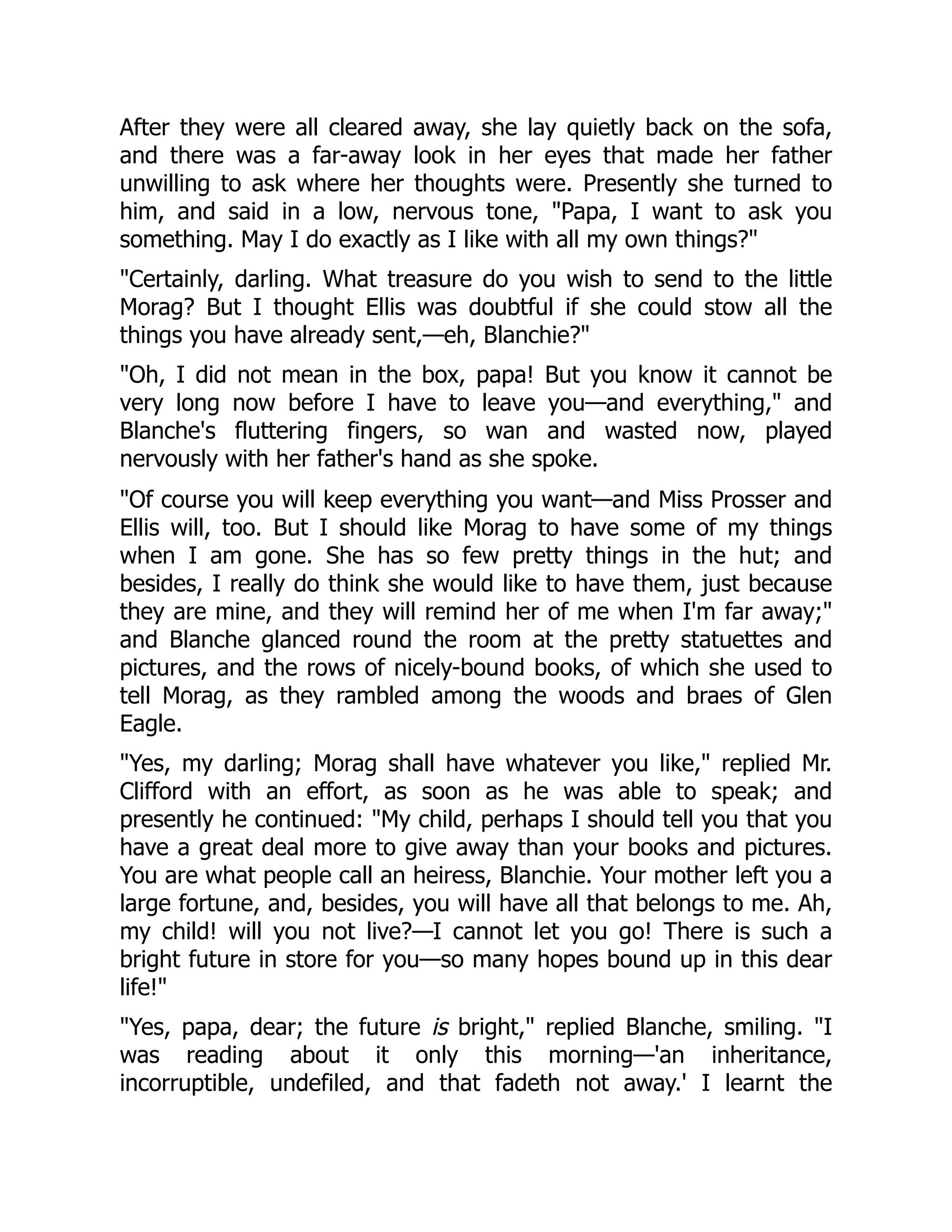 After they were all cleared away, she lay quietly back on the sofa,
and there was a far-away look in her eyes that made her father
unwilling to ask where her thoughts were. Presently she turned to
him, and said in a low, nervous tone, "Papa, I want to ask you
something. May I do exactly as I like with all my own things?"
"Certainly, darling. What treasure do you wish to send to the little
Morag? But I thought Ellis was doubtful if she could stow all the
things you have already sent,—eh, Blanchie?"
"Oh, I did not mean in the box, papa! But you know it cannot be
very long now before I have to leave you—and everything," and
Blanche's fluttering fingers, so wan and wasted now, played
nervously with her father's hand as she spoke.
"Of course you will keep everything you want—and Miss Prosser and
Ellis will, too. But I should like Morag to have some of my things
when I am gone. She has so few pretty things in the hut; and
besides, I really do think she would like to have them, just because
they are mine, and they will remind her of me when I'm far away;"
and Blanche glanced round the room at the pretty statuettes and
pictures, and the rows of nicely-bound books, of which she used to
tell Morag, as they rambled among the woods and braes of Glen
Eagle.
"Yes, my darling; Morag shall have whatever you like," replied Mr.
Clifford with an effort, as soon as he was able to speak; and
presently he continued: "My child, perhaps I should tell you that you
have a great deal more to give away than your books and pictures.
You are what people call an heiress, Blanchie. Your mother left you a
large fortune, and, besides, you will have all that belongs to me. Ah,
my child! will you not live?—I cannot let you go! There is such a
bright future in store for you—so many hopes bound up in this dear
life!"
"Yes, papa, dear; the future is bright," replied Blanche, smiling. "I
was reading about it only this morning—'an inheritance,
incorruptible, undefiled, and that fadeth not away.' I learnt the
 