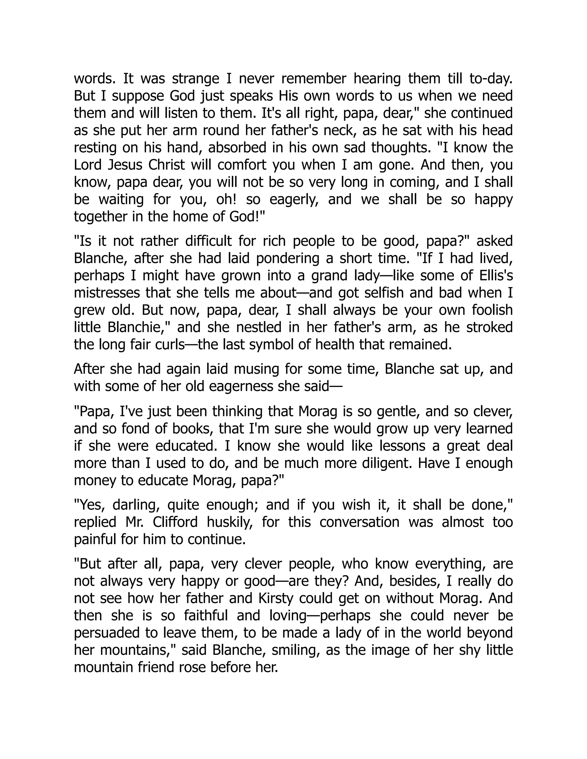 words. It was strange I never remember hearing them till to-day.
But I suppose God just speaks His own words to us when we need
them and will listen to them. It's all right, papa, dear," she continued
as she put her arm round her father's neck, as he sat with his head
resting on his hand, absorbed in his own sad thoughts. "I know the
Lord Jesus Christ will comfort you when I am gone. And then, you
know, papa dear, you will not be so very long in coming, and I shall
be waiting for you, oh! so eagerly, and we shall be so happy
together in the home of God!"
"Is it not rather difficult for rich people to be good, papa?" asked
Blanche, after she had laid pondering a short time. "If I had lived,
perhaps I might have grown into a grand lady—like some of Ellis's
mistresses that she tells me about—and got selfish and bad when I
grew old. But now, papa, dear, I shall always be your own foolish
little Blanchie," and she nestled in her father's arm, as he stroked
the long fair curls—the last symbol of health that remained.
After she had again laid musing for some time, Blanche sat up, and
with some of her old eagerness she said—
"Papa, I've just been thinking that Morag is so gentle, and so clever,
and so fond of books, that I'm sure she would grow up very learned
if she were educated. I know she would like lessons a great deal
more than I used to do, and be much more diligent. Have I enough
money to educate Morag, papa?"
"Yes, darling, quite enough; and if you wish it, it shall be done,"
replied Mr. Clifford huskily, for this conversation was almost too
painful for him to continue.
"But after all, papa, very clever people, who know everything, are
not always very happy or good—are they? And, besides, I really do
not see how her father and Kirsty could get on without Morag. And
then she is so faithful and loving—perhaps she could never be
persuaded to leave them, to be made a lady of in the world beyond
her mountains," said Blanche, smiling, as the image of her shy little
mountain friend rose before her.
 